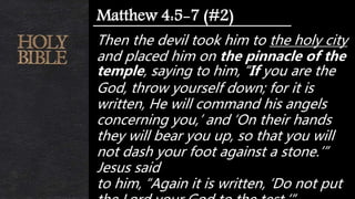 Then the devil took him to the holy city
and placed him on the pinnacle of the
temple, saying to him, “If you are the
God, throw yourself down; for it is
written, He will command his angels
concerning you,’ and ‘On their hands
they will bear you up, so that you will
not dash your foot against a stone.’”
Jesus said
to him, “Again it is written, ‘Do not put
Matthew 4:5-7 (#2)
 