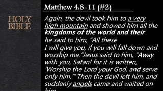 Again, the devil took him to a very
high mountain and showed him all the
kingdoms of the world and their
he said to him, “All these
I will give you, if you will fall down and
worship me.”Jesus said to him, “Away
with you, Satan! for it is written,
‘Worship the Lord your God, and serve
only him.’” Then the devil left him, and
suddenly angels came and waited on
Matthew 4:8-11 (#2)
 