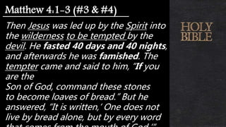 Then Jesus was led up by the Spirit into
the wilderness to be tempted by the
devil. He fasted 40 days and 40 nights,
and afterwards he was famished. The
tempter came and said to him, “If you
are the
Son of God, command these stones
to become loaves of bread.” But he
answered, “It is written,‘ One does not
live by bread alone, but by every word
Matthew 4:1-3 (#3 & #4)
 