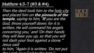 Then the devil took him to the holy city
and placed him on the pinnacle of the
temple, saying to him, “If you are the
God, throw yourself down; for it is
written, He will command his angels
concerning you,’ and ‘On their hands
they will bear you up, so that you will
not dash your foot against a stone.’”
Jesus said
to him, “Again it is written, ‘Do not put
Matthew 4:5-7 (#3 & #4)
 