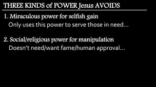1. Miraculous power for selfish gain
Only uses this power to serve those in need…
2. Social/religious power for manipulation
Doesn’t need/want fame/human approval…
THREE KINDS of POWER Jesus AVOIDS
 
