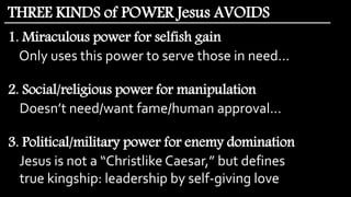 1. Miraculous power for selfish gain
Only uses this power to serve those in need…
2. Social/religious power for manipulation
Doesn’t need/want fame/human approval…
3. Political/military power for enemy domination
Jesus is not a “Christlike Caesar,” but defines
true kingship: leadership by self-giving love
THREE KINDS of POWER Jesus AVOIDS
 