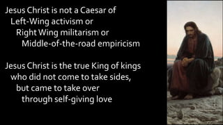 Jesus Christ is not a Caesar of
Left-Wing activism or
RightWing militarism or
Middle-of-the-road empiricism
Jesus Christ is the true King of kings
who did not come to take sides,
but came to take over
through self-giving love
 