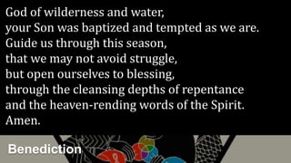 Benediction
God of wilderness and water,
your Son was baptized and tempted as we are.
Guide us through this season,
that we may not avoid struggle,
but open ourselves to blessing,
through the cleansing depths of repentance
and the heaven-rending words of the Spirit.
Amen.
 