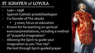 - 1491 – 1596
- Spanish Catholic priest/theologian
- Co-founder ofThe Jesuits
• 3 vows; focus on education
- Known for his teaching on spiritual
exercises/meditations, including a method
of “prayerful imagination”
- Allowing the Spirit to guide your
imagination as you “live into”
the text through Spirit-guided prayer
ST. IGNATIUS of LOYOLA
 