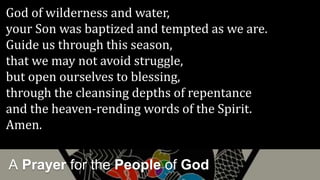 A Prayer for the People of God
God of wilderness and water,
your Son was baptized and tempted as we are.
Guide us through this season,
that we may not avoid struggle,
but open ourselves to blessing,
through the cleansing depths of repentance
and the heaven-rending words of the Spirit.
Amen.
 