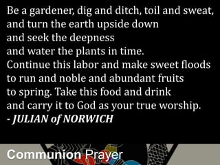 Communion Prayer
Be a gardener, dig and ditch, toil and sweat,
and turn the earth upside down
and seek the deepness
and water the plants in time.
Continue this labor and make sweet floods
to run and noble and abundant fruits
to spring. Take this food and drink
and carry it to God as your true worship.
- JULIAN of NORWICH
 