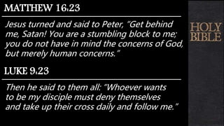 Jesus turned and said to Peter, “Get behind
me, Satan! You are a stumbling block to me;
you do not have in mind the concerns of God,
but merely human concerns.”
MATTHEW 16:23
Then he said to them all: “Whoever wants
to be my disciple must deny themselves
and take up their cross daily and follow me.”
LUKE 9:23
 