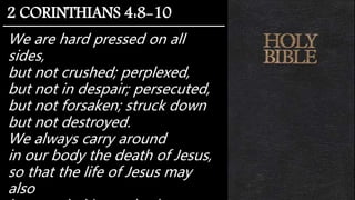 We are hard pressed on all
sides,
but not crushed; perplexed,
but not in despair; persecuted,
but not forsaken; struck down
but not destroyed.
We always carry around
in our body the death of Jesus,
so that the life of Jesus may
also
2 CORINTHIANS 4:8-10
 