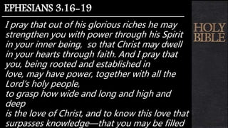 I pray that out of his glorious riches he may
strengthen you with power through his Spirit
in your inner being, so that Christ may dwell
in your hearts through faith. And I pray that
you, being rooted and established in
love, may have power, together with all the
Lord’s holy people,
to grasp how wide and long and high and
deep
is the love of Christ, and to know this love that
surpasses knowledge—that you may be filled
EPHESIANS 3:16-19
 