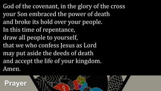 Prayer
God of the covenant, in the glory of the cross
your Son embraced the power of death
and broke its hold over your people.
In this time of repentance,
draw all people to yourself,
that we who confess Jesus as Lord
may put aside the deeds of death
and accept the life of your kingdom.
Amen.
 