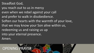 OPENING PRAYER
Steadfast God,
you reach out to us in mercy
even when we rebel against your call
and prefer to walk in disobedience.
Soften our hearts with the warmth of your love,
that we may know your Son alive within us,
redeeming us and raising us up
into your eternal presence.
Amen.
 