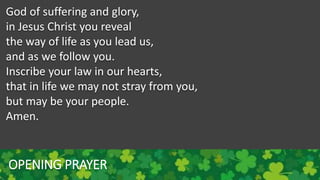 OPENING PRAYER
God of suffering and glory,
in Jesus Christ you reveal
the way of life as you lead us,
and as we follow you.
Inscribe your law in our hearts,
that in life we may not stray from you,
but may be your people.
Amen.
 