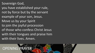 OPENING PRAYER
Sovereign God,
you have established your rule,
not by force but by the servant
example of your son, Jesus.
Move us by your Spirit
to join the joyful procession
of those who confess Christ Jesus
with their tongues and praise him
with their lives. Amen.
 