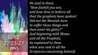 He said to them,
“How foolish you are,
and how slow to believe all
that the prophets have spoken!
Did not the Messiah have
to suffer these things and
then enter his glory?”
And beginning with Moses
and all the Prophets,
he explained to them
what was said in all the
Scriptures concerning himself.
LUKE
22:25-27
(NIV)
 