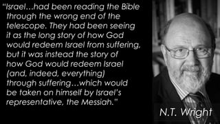 “Israel…had been reading the Bible
through the wrong end of the
telescope. They had been seeing
it as the long story of how God
would redeem Israel from suffering,
but it was instead the story of
how God would redeem Israel
(and, indeed, everything)
through suffering…which would
be taken on himself by Israel’s
representative, the Messiah.”
N.T. Wright
 