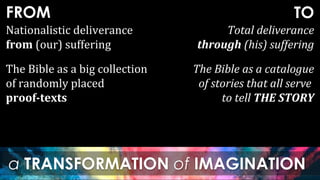 FROM
a TRANSFORMATION of IMAGINATION
TO
Nationalistic deliverance
from (our) suffering
Total deliverance
through (his) suffering
The Bible as a big collection
of randomly placed
proof-texts
The Bible as a catalogue
of stories that all serve
to tell THE STORY
 