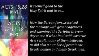 It seemed good to the
Holy Spirit and to us…
ACTS 15:28
(NIV)
ACTS
17:11-12
(NIV)
Now the Berean Jews…received
the message with great eagerness
and examined the Scriptures every
day to see if what Paul said was true.
As a result, many of them believed,
as did also a number of prominent
Greek women and many Greek men.
 