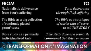 FROM
a TRANSFORMATION of IMAGINATION
TO
Bible study as a primarily
individualized task
Bible study done as a primarily
communal, Spirit-led endeavor
Nationalistic deliverance
from (our) suffering
Total deliverance
through (his) suffering
The Bible as a big collection
of randomly placed
proof-texts
The Bible as a catalogue
of stories that all serve
to tell THE STORY
 