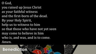 Benediction
O God,
you raised up Jesus Christ
as your faithful witness
and the first-born of the dead.
By your Holy Spirit,
help us to witness to him
so that those who have not yet seen
may come to believe in him
who is, and was, and is to come.
Amen.
 