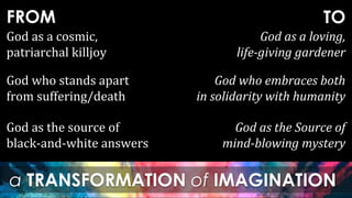 FROM
a TRANSFORMATION of IMAGINATION
TO
God as the source of
black-and-white answers
God as the Source of
mind-blowing mystery
God as a cosmic,
patriarchal killjoy
God as a loving,
life-giving gardener
God who stands apart
from suffering/death
God who embraces both
in solidarity with humanity
 