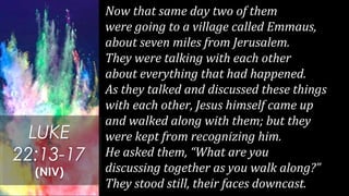 Now that same day two of them
were going to a village called Emmaus,
about seven miles from Jerusalem.
They were talking with each other
about everything that had happened.
As they talked and discussed these things
with each other, Jesus himself came up
and walked along with them; but they
were kept from recognizing him.
He asked them, “What are you
discussing together as you walk along?”
They stood still, their faces downcast.
LUKE
22:13-17
(NIV)
 