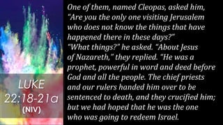 One of them, named Cleopas, asked him,
“Are you the only one visiting Jerusalem
who does not know the things that have
happened there in these days?”
“What things?” he asked. “About Jesus
of Nazareth,” they replied. “He was a
prophet, powerful in word and deed before
God and all the people. The chief priests
and our rulers handed him over to be
sentenced to death, and they crucified him;
but we had hoped that he was the one
who was going to redeem Israel.
LUKE
22:18-21a
(NIV)
 