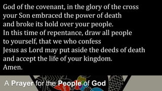 A Prayer for the People of God
God of the covenant, in the glory of the cross
your Son embraced the power of death
and broke its hold over your people.
In this time of repentance, draw all people
to yourself, that we who confess
Jesus as Lord may put aside the deeds of death
and accept the life of your kingdom.
Amen.
 