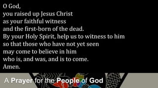 A Prayer for the People of God
O God,
you raised up Jesus Christ
as your faithful witness
and the first-born of the dead.
By your Holy Spirit, help us to witness to him
so that those who have not yet seen
may come to believe in him
who is, and was, and is to come.
Amen.
 