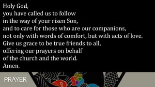 PRAYER
Holy God,
you have called us to follow
in the way of your risen Son,
and to care for those who are our companions,
not only with words of comfort, but with acts of love.
Give us grace to be true friends to all,
offering our prayers on behalf
of the church and the world.
Amen.
 