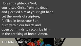 OPENING PRAYER
Holy and righteous God,
you raised Christ from the dead
and glorified him at your right hand.
Let the words of scripture,
fulfilled in Jesus your Son,
burn within our hearts and
open our minds to recognize him
in the breaking of bread. Amen.
 