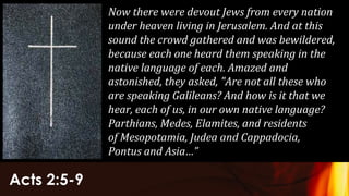 Acts 2:5-9
Now there were devout Jews from every nation
under heaven living in Jerusalem. And at this
sound the crowd gathered and was bewildered,
because each one heard them speaking in the
native language of each. Amazed and
astonished, they asked, "Are not all these who
are speaking Galileans? And how is it that we
hear, each of us, in our own native language?
Parthians, Medes, Elamites, and residents
of Mesopotamia, Judea and Cappadocia,
Pontus and Asia…”
 