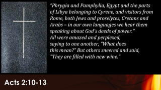 Acts 2:10-13
“Phrygia and Pamphylia, Egypt and the parts
of Libya belonging to Cyrene, and visitors from
Rome, both Jews and proselytes, Cretans and
Arabs – in our own languages we hear them
speaking about God's deeds of power.”
All were amazed and perplexed,
saying to one another, "What does
this mean?” But others sneered and said,
"They are filled with new wine.”
 