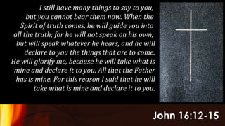 John 16:12-15
I still have many things to say to you,
but you cannot bear them now. When the
Spirit of truth comes, he will guide you into
all the truth; for he will not speak on his own,
but will speak whatever he hears, and he will
declare to you the things that are to come.
He will glorify me, because he will take what is
mine and declare it to you. All that the Father
has is mine. For this reason I said that he will
take what is mine and declare it to you.
 