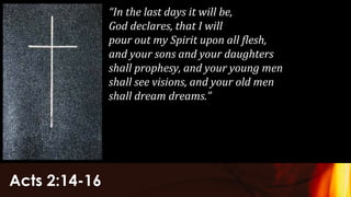 Acts 2:14-16
“In the last days it will be,
God declares, that I will
pour out my Spirit upon all flesh,
and your sons and your daughters
shall prophesy, and your young men
shall see visions, and your old men
shall dream dreams.”
 