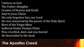 The Apostles Creed
I believe in God
The Father Almighty
Creator of Heaven and Earth
And in Jesus Christ
His only begotten Son, our Lord
He was conceived by the power of the Holy Spirit
Born of the Virgin Mary
Suffered Under Pontius Pilate
Was crucified, died, and was buried
He descended to the dead
 