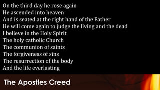 The Apostles Creed
On the third day he rose again
He ascended into heaven
And is seated at the right hand of the Father
He will come again to judge the living and the dead
I believe in the Holy Spirit
The holy catholic Church
The communion of saints
The forgiveness of sins
The resurrection of the body
And the life everlasting
 