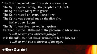 @RevDaniel
“The Spirit brooded over the waters at creation.
The Spirit spoke through the prophets to Israel.
The Spirit filled Mary with grace.
The Spirit rested on Jesus, like a dove.
The Spirit was poured out on the disciples
in the Upper Room.
The Spirit was given to you in baptism.
Pentecost is the fulfillment of the promise to Abraham –
“I will be with you wherever you go.”
It is the fulfillment of Jesus’ promise to his followers –
“I will be with you to the end of the ages.”
 