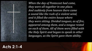 Acts 2:1-4
When the day of Pentecost had come,
they were all together in one place.
And suddenly from heaven there came
a sound like the rush of a violent wind,
and it filled the entire house where
they were sitting. Divided tongues, as of fire,
appeared among them, and a tongue rested
on each of them. All of them were filled with
the Holy Spirit and began to speak in other
languages, as the Spirit gave them ability.
 
