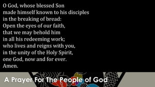 A Prayer For The People of God
O God, whose blessed Son
made himself known to his disciples
in the breaking of bread:
Open the eyes of our faith,
that we may behold him
in all his redeeming work;
who lives and reigns with you,
in the unity of the Holy Spirit,
one God, now and for ever.
Amen.
 