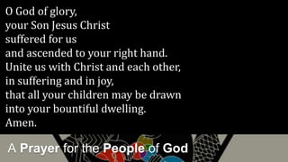 A Prayer for the People of God
O God of glory,
your Son Jesus Christ
suffered for us
and ascended to your right hand.
Unite us with Christ and each other,
in suffering and in joy,
that all your children may be drawn
into your bountiful dwelling.
Amen.
 