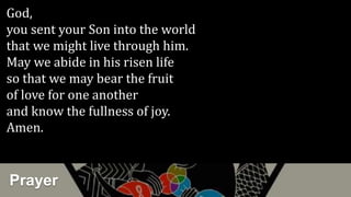 Prayer
God,
you sent your Son into the world
that we might live through him.
May we abide in his risen life
so that we may bear the fruit
of love for one another
and know the fullness of joy.
Amen.
 