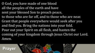 Prayer
O God, you have made of one blood
all the peoples of the earth and have
sent your blessed Son to preach peace,
to those who are far off, and to those who are near.
Grant that people everywhere would seek after you
and find you. Bring the nations into your fold.
Pour out your Spirit on all flesh, and hasten the
coming of your kingdom through Jesus Christ our Lord.
Amen.
 