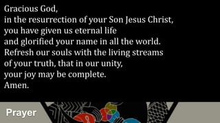 Prayer
Gracious God,
in the resurrection of your Son Jesus Christ,
you have given us eternal life
and glorified your name in all the world.
Refresh our souls with the living streams
of your truth, that in our unity,
your joy may be complete.
Amen.
 