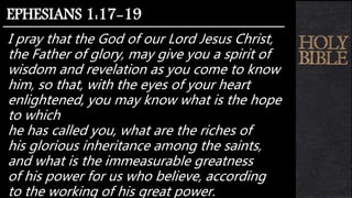 I pray that the God of our Lord Jesus Christ,
the Father of glory, may give you a spirit of
wisdom and revelation as you come to know
him, so that, with the eyes of your heart
enlightened, you may know what is the hope
to which
he has called you, what are the riches of
his glorious inheritance among the saints,
and what is the immeasurable greatness
of his power for us who believe, according
to the working of his great power.
EPHESIANS 1:17-19
 