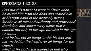 God put this power to work in Christ when
he raised him from the dead and seated him
at his right hand in the heavenly places,
far above all rule and authority and power and
dominion, and above every name that is
named, not only in this age but also in the age
to come.
And he has put all things under his feet and
has made him the head over all things for the
church,
which is his body, the fullness of him who
EPHESIANS 1:20-23
 