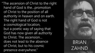 “The ascension of Christ to the right
hand of God is the…promotion
of Christ to the position of all
authority in heaven and on earth.
The right hand of God is not
a cosmological location,
but a poetic way of saying that
God has now given all authority
to Christ. The ascension…
does not lead to the absence
of Christ, but to his cosmic
presence everywhere.”
BRIAN
ZAHND
 