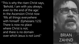 “This is why the risen Christ says,
‘Behold, I am with you always,
even to the end of the age.’
In the Ascension Christ now
‘fills all things everywhere
with himself.’ (Ephesians 1:23)
There is now no place
where Christ is not,
and there is no domain
over which Jesus is not Lord.” BRIAN
ZAHND
 