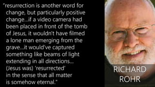 “resurrection is another word for
change, but particularly positive
change…if a video camera had
been placed in front of the tomb
of Jesus, it wouldn't have filmed
a lone man emerging from the
grave…it would've captured
something like beams of light
extending in all directions…
(Jesus was) ‘resurrected’
in the sense that all matter
is somehow eternal."
RICHARD
ROHR
 