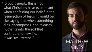”To put it simply, this is not
what Christians have ever meant
when confessing our belief in the
resurrection of Jesus. It would be
like saying that when something
dies, decomposes, and releases
nutrients into the soil that
contribute to new life,
it was ‘resurrected.’”
MATTHEW
VINES
 